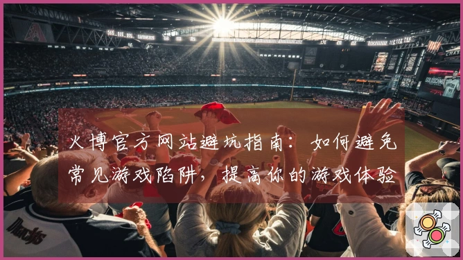火博官方网站避坑指南：如何避免常见游戏陷阱，提高你的游戏体验