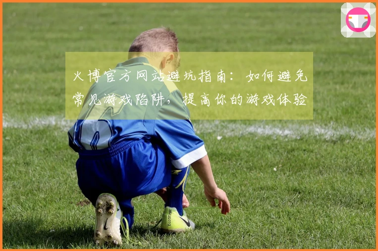 火博官方网站避坑指南：如何避免常见游戏陷阱，提高你的游戏体验