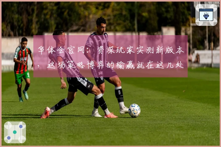 华体会官网：资深玩家实测新版本，这场策略博弈的输赢就在这几处细节里！