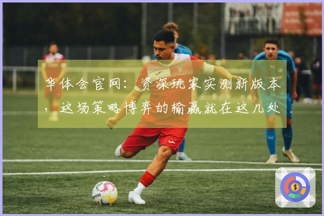 华体会官网：资深玩家实测新版本，这场策略博弈的输赢就在这几处细节里！