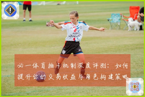 必一体育抽卡机制深度评测：如何提升你的交易收益与角色构建策略