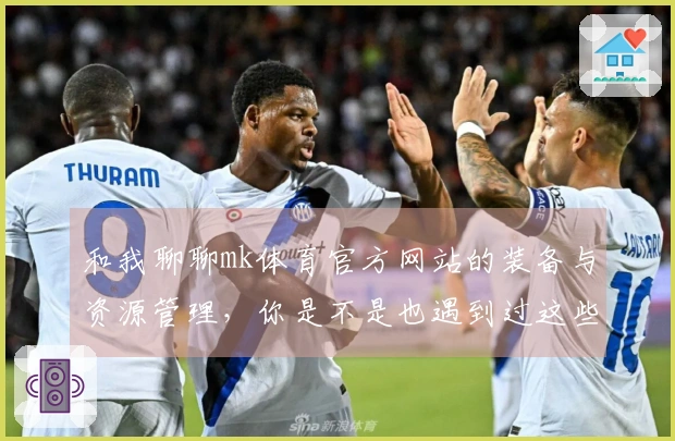和我聊聊mk体育官方网站的装备与资源管理，你是不是也遇到过这些问题？