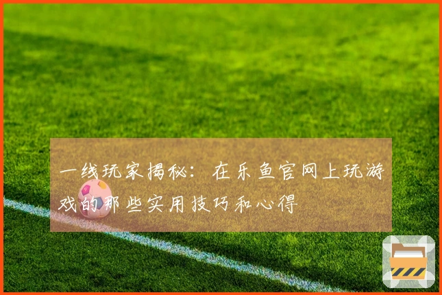 一线玩家揭秘：在乐鱼官网上玩游戏的那些实用技巧和心得