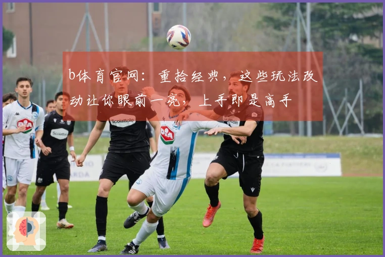 b体育官网：重拾经典，这些玩法改动让你眼前一亮，上手即是高手